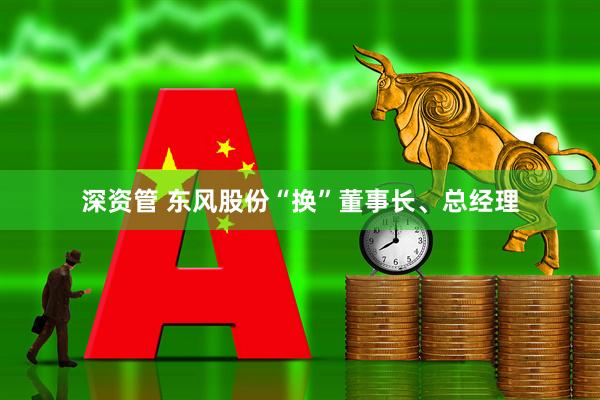 深资管 东风股份“换”董事长、总经理