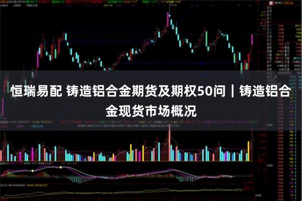 恒瑞易配 铸造铝合金期货及期权50问｜铸造铝合金现货市场概况