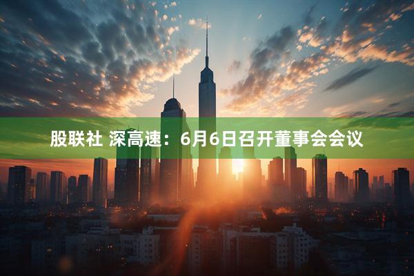 股联社 深高速：6月6日召开董事会会议