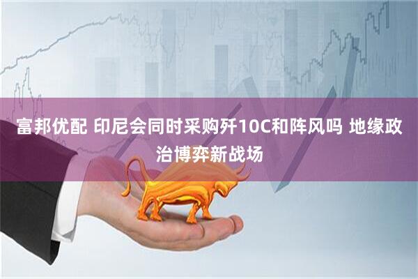 富邦优配 印尼会同时采购歼10C和阵风吗 地缘政治博弈新战场