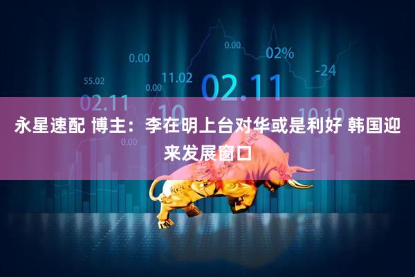 永星速配 博主：李在明上台对华或是利好 韩国迎来发展窗口