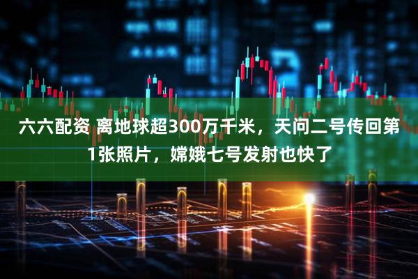 六六配资 离地球超300万千米，天问二号传回第1张照片，嫦娥七号发射也快了