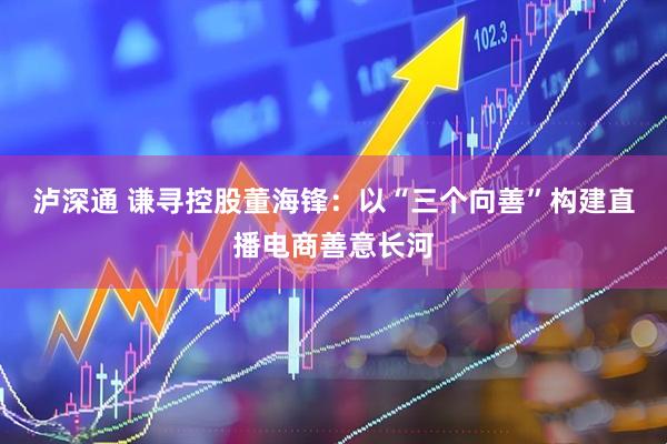 泸深通 谦寻控股董海锋：以“三个向善”构建直播电商善意长河