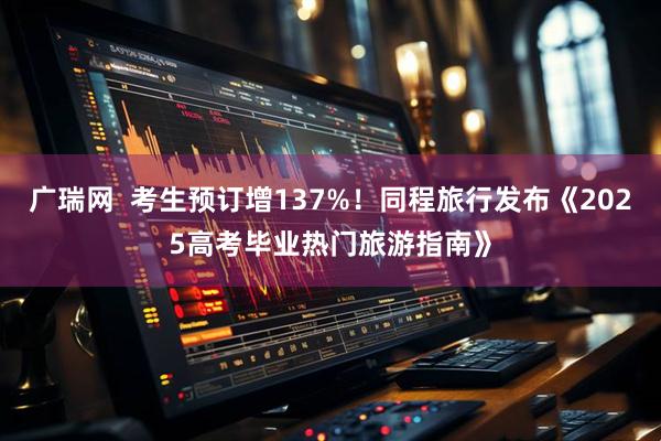 广瑞网  考生预订增137%！同程旅行发布《2025高考毕业热门旅游指南》