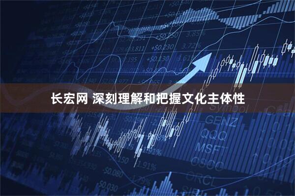 长宏网 深刻理解和把握文化主体性