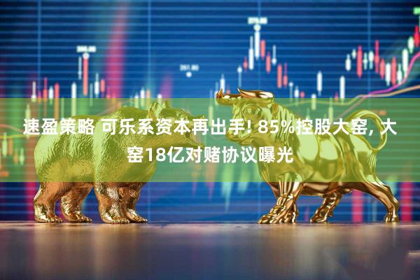 速盈策略 可乐系资本再出手! 85%控股大窑, 大窑18亿对赌协议曝光