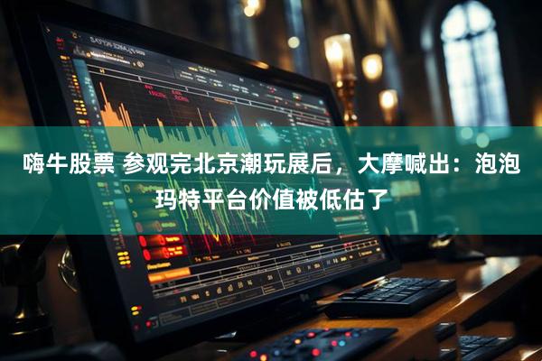 嗨牛股票 参观完北京潮玩展后，大摩喊出：泡泡玛特平台价值被低估了