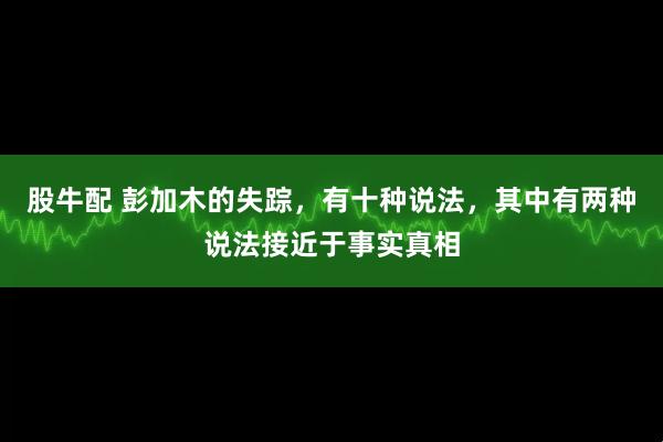 股牛配 彭加木的失踪，有十种说法，其中有两种说法接近于事实真相
