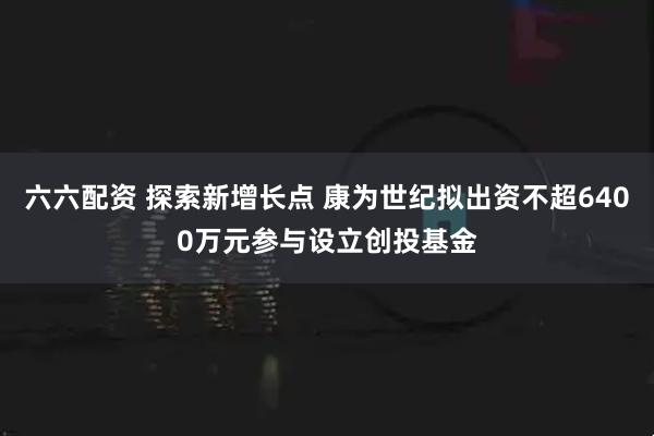 六六配资 探索新增长点 康为世纪拟出资不超6400万元参与设立创投基金