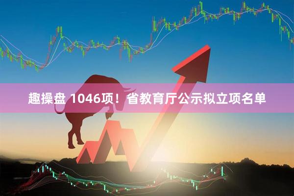 趣操盘 1046项！省教育厅公示拟立项名单