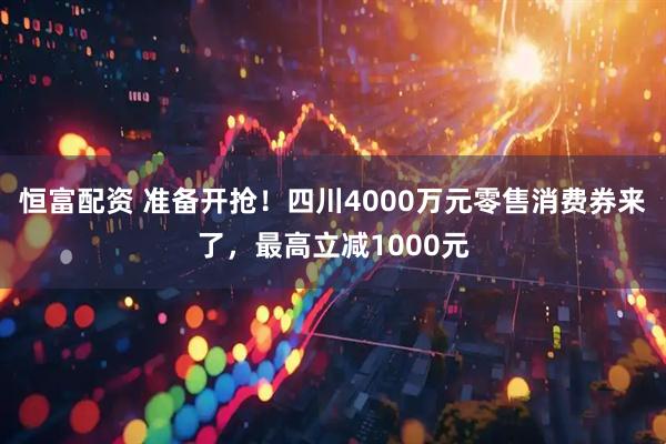 恒富配资 准备开抢！四川4000万元零售消费券来了，最高立减1000元
