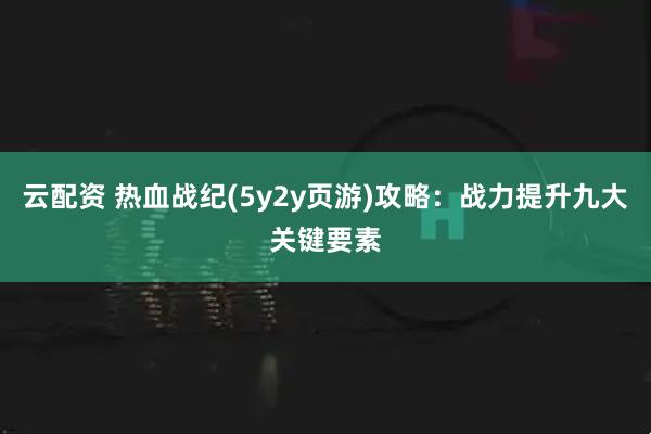 云配资 热血战纪(5y2y页游)攻略：战力提升九大关键要素