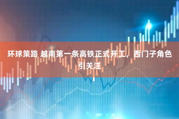 环球策路 越南第一条高铁正式开工，西门子角色引关注