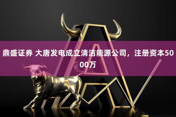 鼎盛证券 大唐发电成立清洁能源公司，注册资本5000万